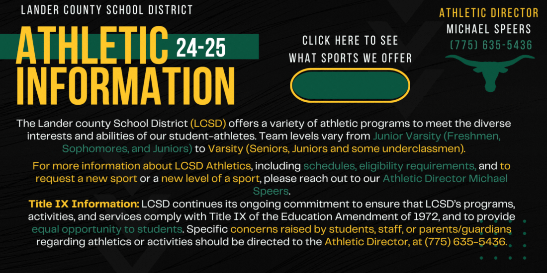 Text: The Lander county School District (LCSD) offers a variety of athletic programs to meet the diverse interests and abilities of our student-athletes. Team levels vary from Junior Varsity (Freshmen, Sophomores, and Juniors) to Varsity (Seniors, Juniors and some underclassmen). For more information about LCSD Athletics, including schedules, eligibility requirements, and to request a new sport or a new level of a sport, please reach out to our Athletic Director Michael Speers. Title IX Information LCSD continues its ongoing commitment to ensure that LCSD’s programs, activities, and services comply with Title IX of the Education Amendment of 1972, and to provide equal opportunity to students. Specific concerns raised by students, staff, or parents/guardians regarding athletics or activities should be directed to the Athletic Director, at (775) 635-5436.